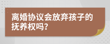 离婚协议会放弃孩子的抚养权吗？