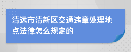 清远市清新区交通违章处理地点法律怎么规定的