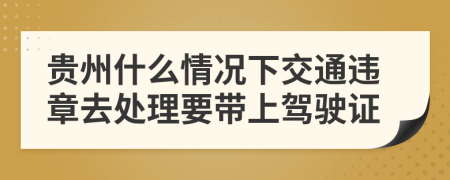 贵州什么情况下交通违章去处理要带上驾驶证