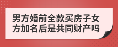 男方婚前全款买房子女方加名后是共同财产吗