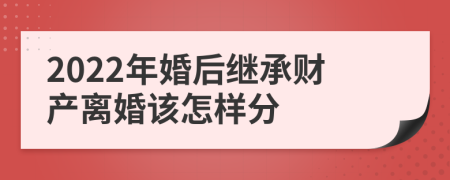 2022年婚后继承财产离婚该怎样分