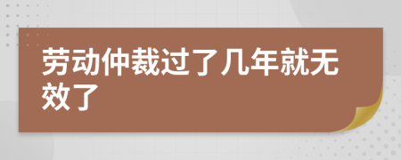 劳动仲裁过了几年就无效了