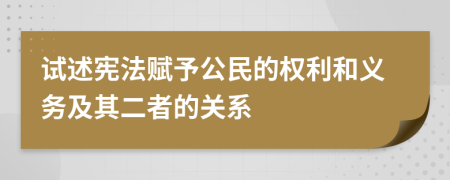 试述宪法赋予公民的权利和义务及其二者的关系