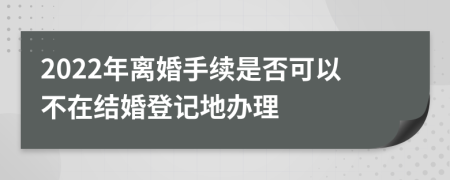 2022年离婚手续是否可以不在结婚登记地办理