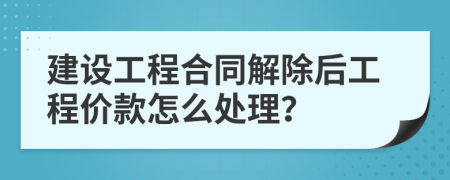 建设工程合同解除后工程价款怎么处理？