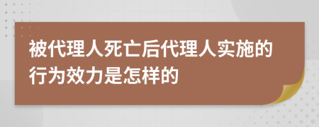 被代理人死亡后代理人实施的行为效力是怎样的