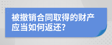 被撤销合同取得的财产应当如何返还？