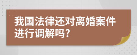 我国法律还对离婚案件进行调解吗?