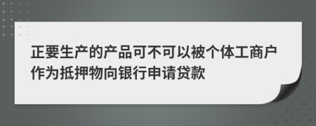 正要生产的产品可不可以被个体工商户作为抵押物向银行申请贷款