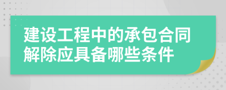 建设工程中的承包合同解除应具备哪些条件