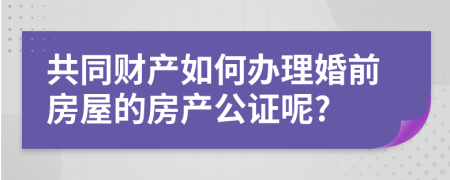 共同财产如何办理婚前房屋的房产公证呢?