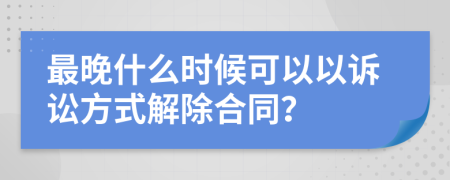 最晚什么时候可以以诉讼方式解除合同？