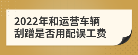 2022年和运营车辆刮蹭是否用配误工费