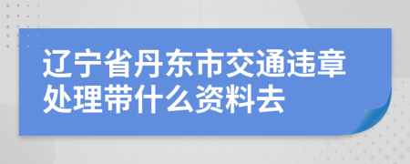 辽宁省丹东市交通违章处理带什么资料去