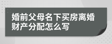 婚前父母名下买房离婚财产分配怎么写