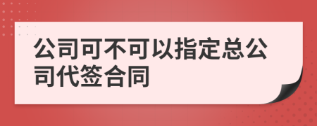 公司可不可以指定总公司代签合同
