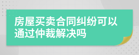 房屋买卖合同纠纷可以通过仲裁解决吗