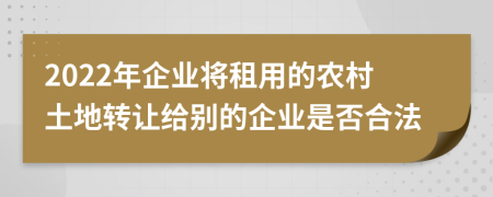 2022年企业将租用的农村土地转让给别的企业是否合法