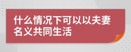 什么情况下可以以夫妻名义共同生活