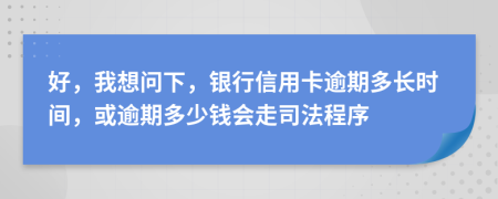 好，我想问下，银行信用卡逾期多长时间，或逾期多少钱会走司法程序