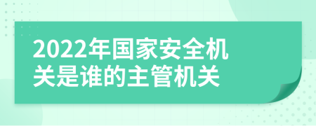 2022年国家安全机关是谁的主管机关