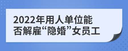 2022年用人单位能否解雇“隐婚”女员工