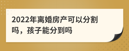 2022年离婚房产可以分割吗，孩子能分到吗