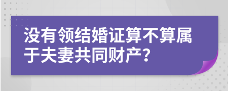 没有领结婚证算不算属于夫妻共同财产？