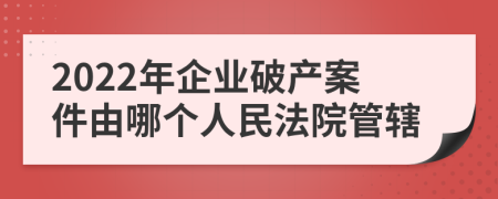 2022年企业破产案件由哪个人民法院管辖