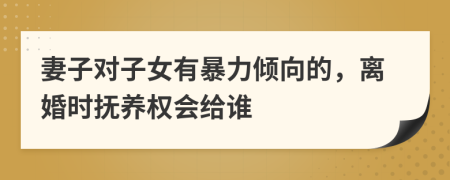 妻子对子女有暴力倾向的，离婚时抚养权会给谁