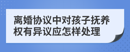 离婚协议中对孩子抚养权有异议应怎样处理