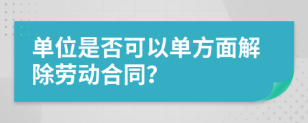 单位是否可以单方面解除劳动合同？