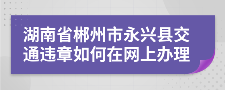 湖南省郴州市永兴县交通违章如何在网上办理