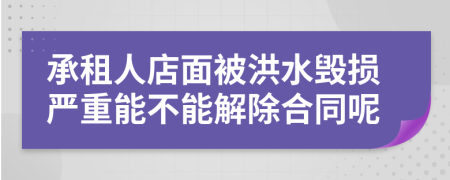 承租人店面被洪水毁损严重能不能解除合同呢