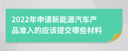 2022年申请新能源汽车产品准入的应该提交哪些材料