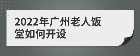2022年广州老人饭堂如何开设
