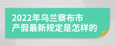 2022年乌兰察布市产假最新规定是怎样的