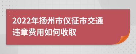 2022年扬州市仪征市交通违章费用如何收取