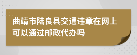 曲靖市陆良县交通违章在网上可以通过邮政代办吗