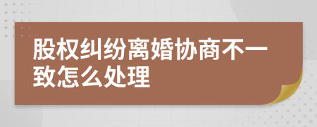 股权纠纷离婚协商不一致怎么处理