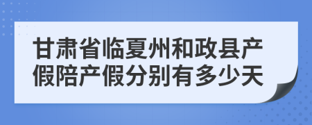 甘肃省临夏州和政县产假陪产假分别有多少天