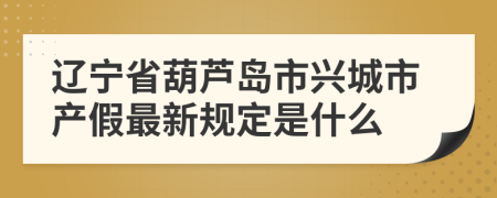 辽宁省葫芦岛市兴城市产假最新规定是什么