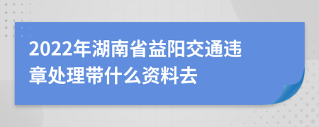 2022年湖南省益阳交通违章处理带什么资料去