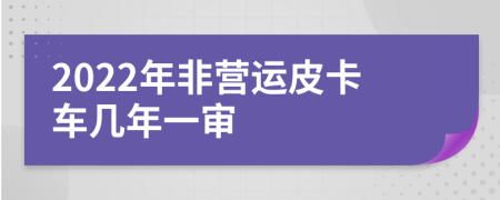 2022年非营运皮卡车几年一审