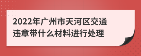 2022年广州市天河区交通违章带什么材料进行处理