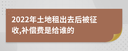 2022年土地租出去后被征收,补偿费是给谁的