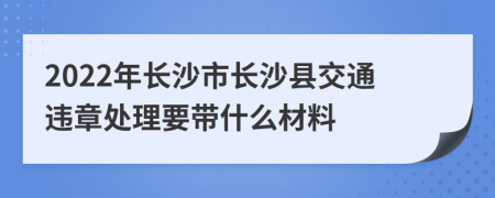 2022年长沙市长沙县交通违章处理要带什么材料