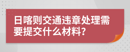 日喀则交通违章处理需要提交什么材料？