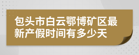 包头市白云鄂博矿区最新产假时间有多少天