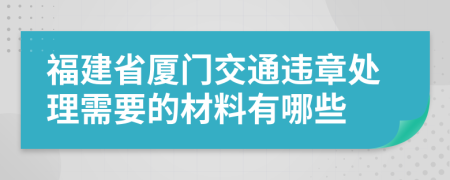 福建省厦门交通违章处理需要的材料有哪些